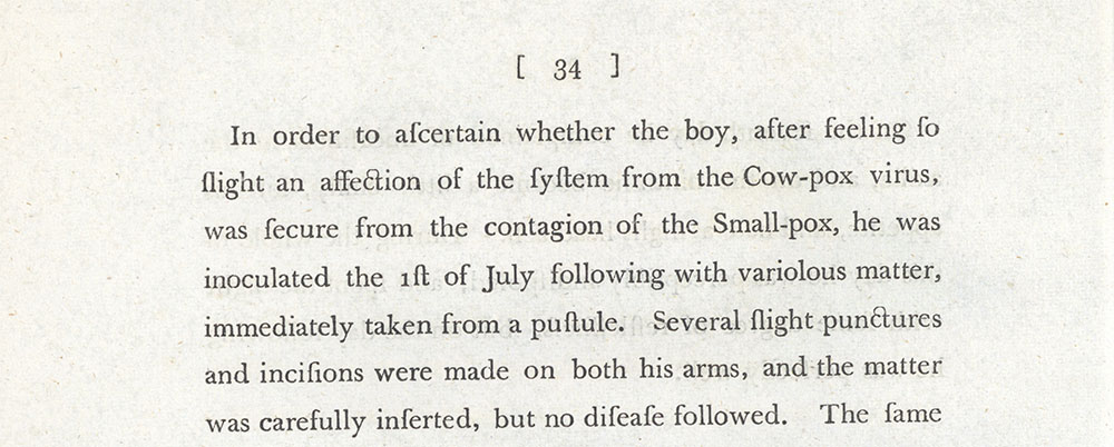 <p>Jenner’s observational comments in his book ‘An Inquiry into the Causes and Effects of the Variolae Vaccinae’, 1798. In it he observed how James Phipps, an 8 year old boy was given cow pox from the pus of the milkmaid Sarah Nelmes. He was then given the more deadly smallpox virus and never developed the disease proving that vaccination worked.</p>
