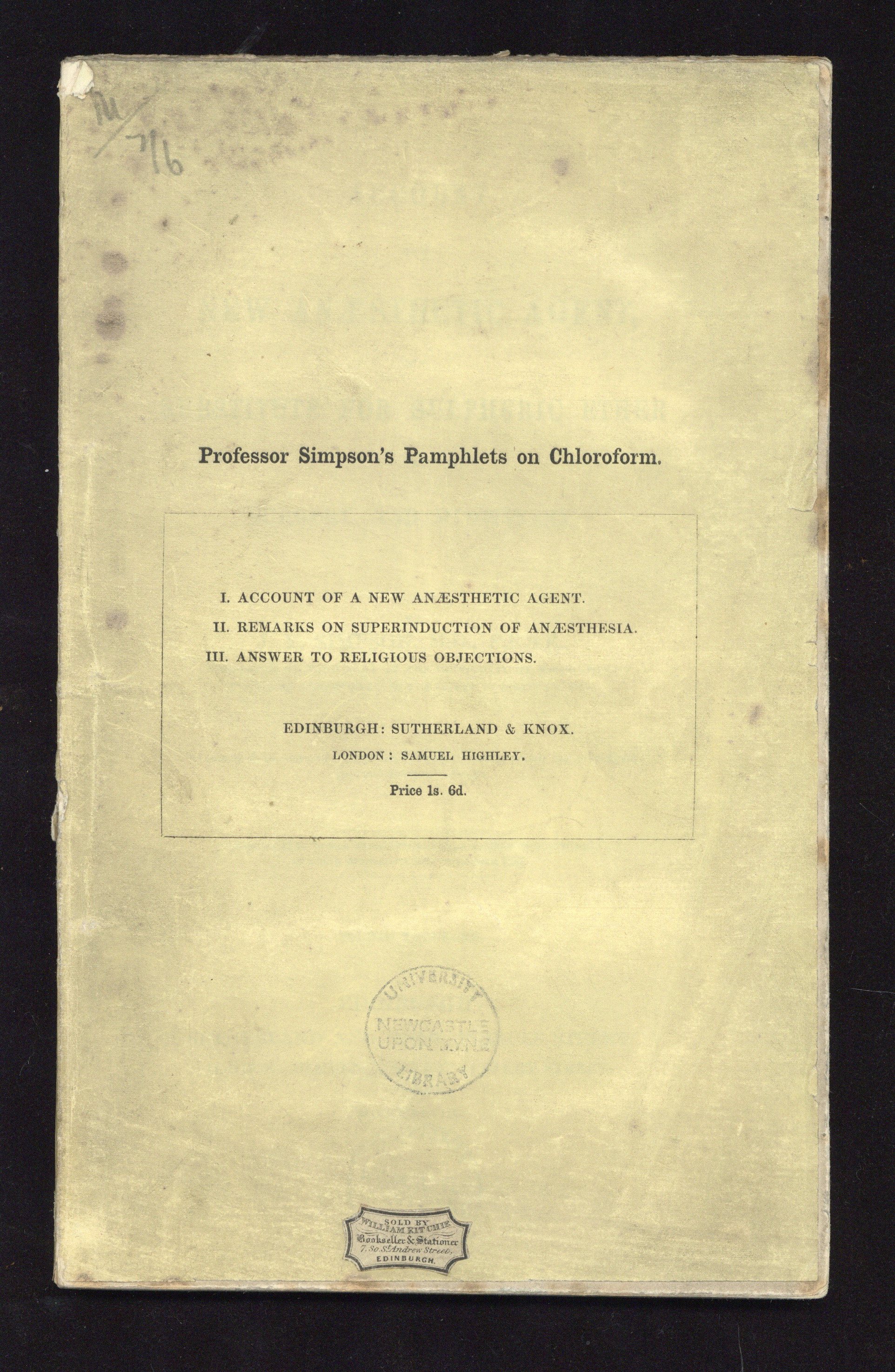 <p>Front cover of ‘Professor Simpson’s Pamphlets on Chloroform’. This contains three pamphlets, the first is an ‘Account of a New Anaesthetic Agent’, the second is ‘Remarks on Superinduction of Anaesthetia’ and the third is ‘Answer to Religous Objections’. Simpson was the first person to demonstrate that Chlorofom could be used as an anaesthetic and popularised its use in medicine.</p>
