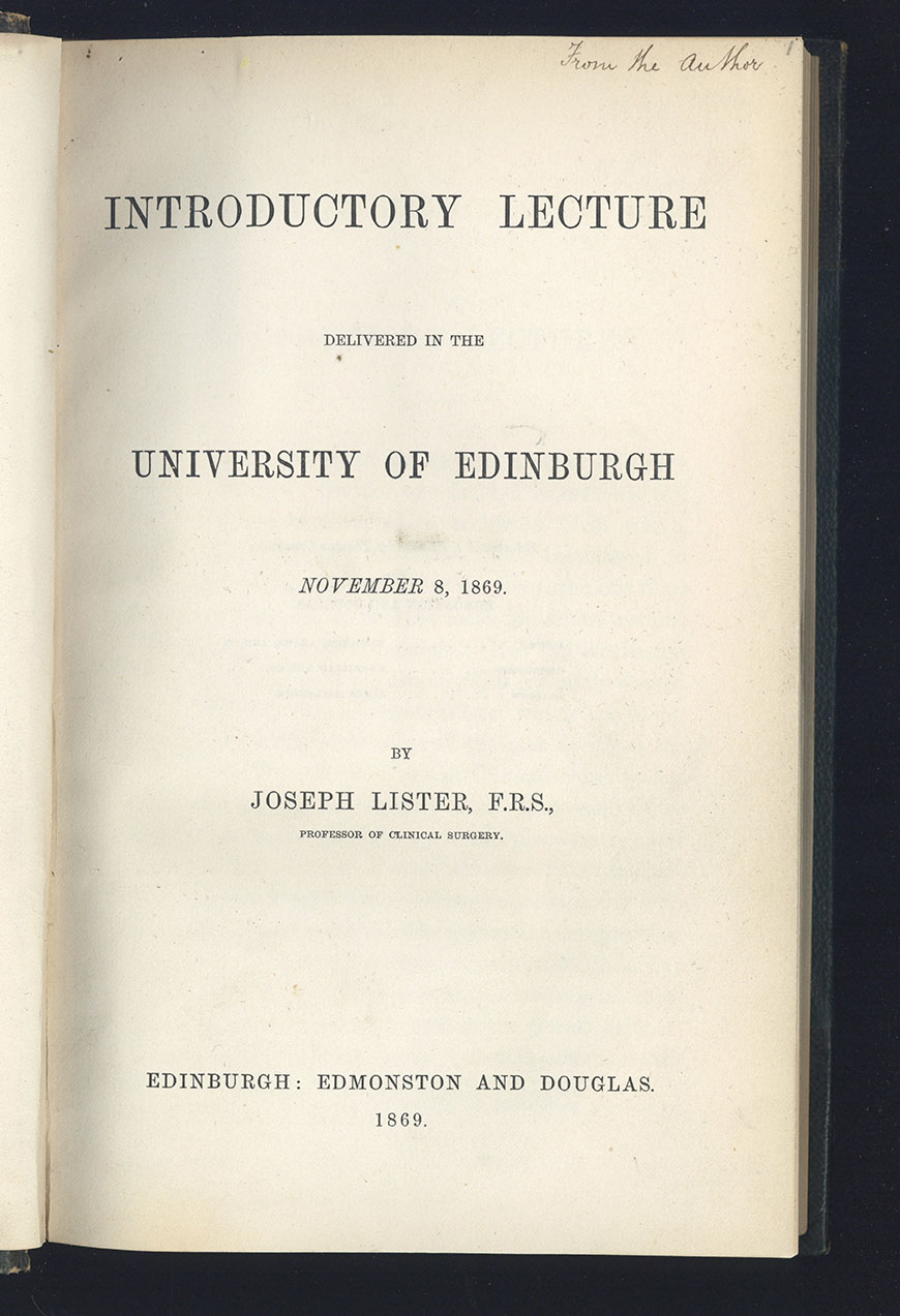<p>In 1869, Joseph Lister left the University of Glasgow (where he had worked for 8 years) to become a Professor of Clinical Surgery at the University of Edinburgh. This page is a copy of the front page of Lister’s opening lecture to Univeristy of Edunburgh students. In the lecture Lister outlined his ‘Germ Theory’ and work with antiseptics.</p>
